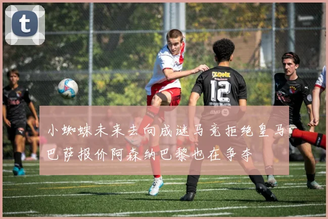 小蜘蛛未来去向成谜马竞拒绝皇马巴萨报价阿森纳巴黎也在争夺