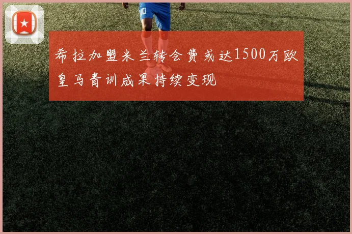 希拉加盟米兰转会费或达1500万欧皇马青训成果持续变现