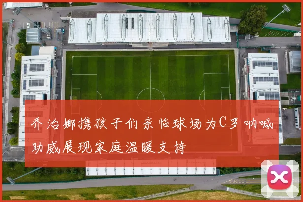 乔治娜携孩子们亲临球场为C罗呐喊助威展现家庭温暖支持