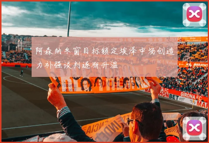 阿森纳冬窗目标锁定埃泽中场创造力补强谈判逐渐升温