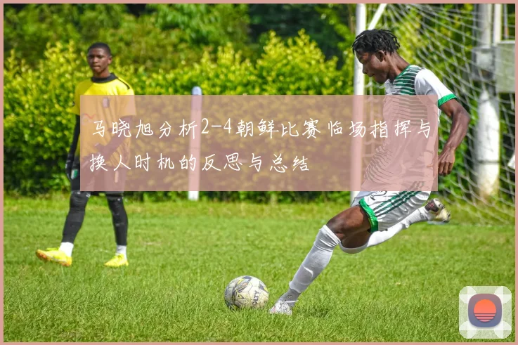 马晓旭分析2-4朝鲜比赛临场指挥与换人时机的反思与总结