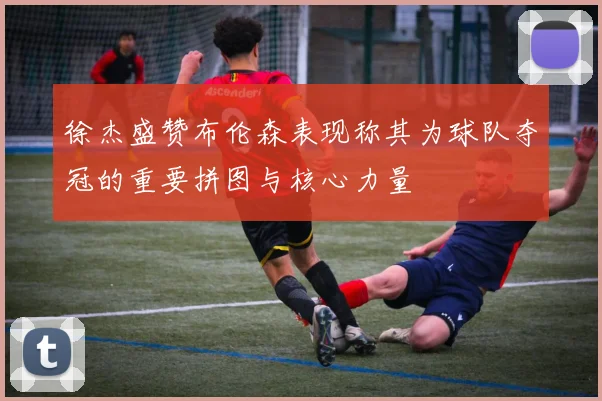 徐杰盛赞布伦森表现称其为球队夺冠的重要拼图与核心力量