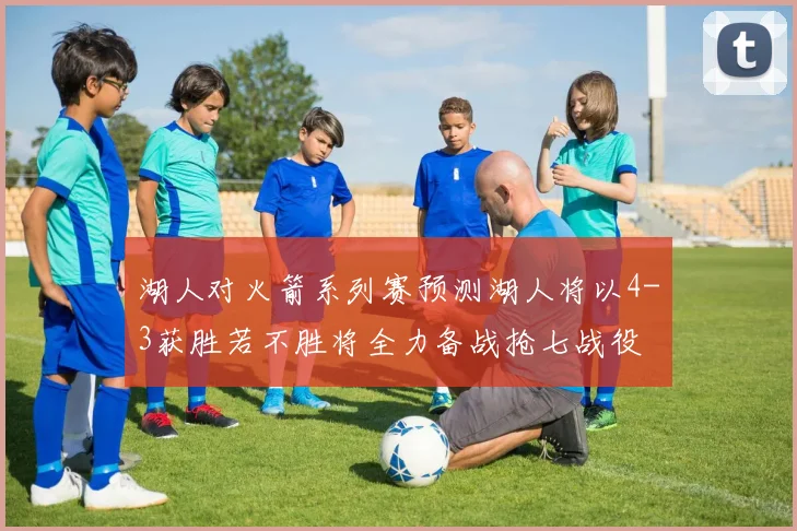 湖人对火箭系列赛预测湖人将以4-3获胜若不胜将全力备战抢七战役