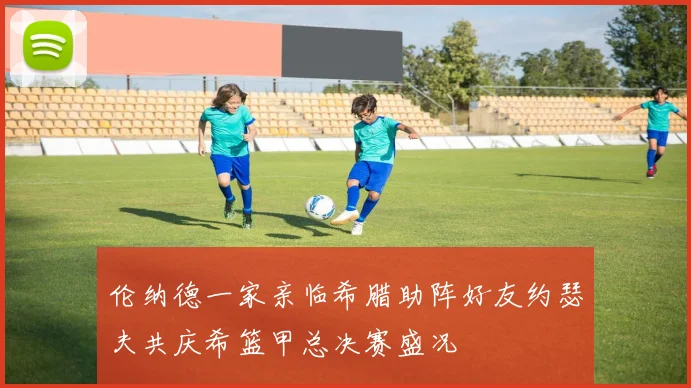 伦纳德一家亲临希腊助阵好友约瑟夫共庆希篮甲总决赛盛况