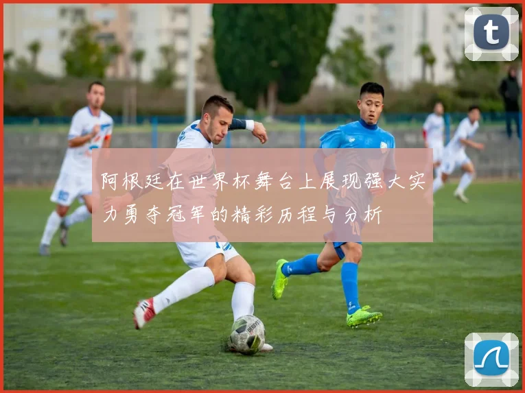 阿根廷在世界杯舞台上展现强大实力勇夺冠军的精彩历程与分析