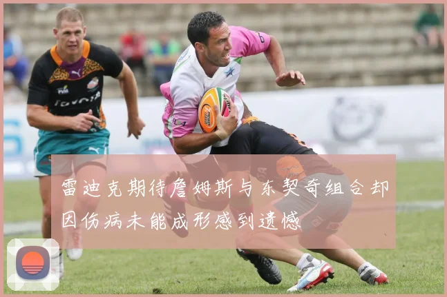 雷迪克期待詹姆斯与东契奇组合却因伤病未能成形感到遗憾