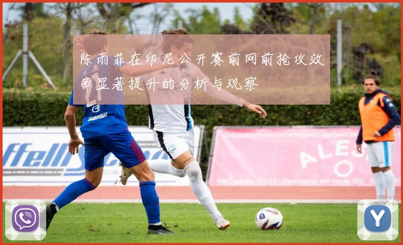 陈雨菲在印尼公开赛前网前抢攻效率显著提升的分析与观察