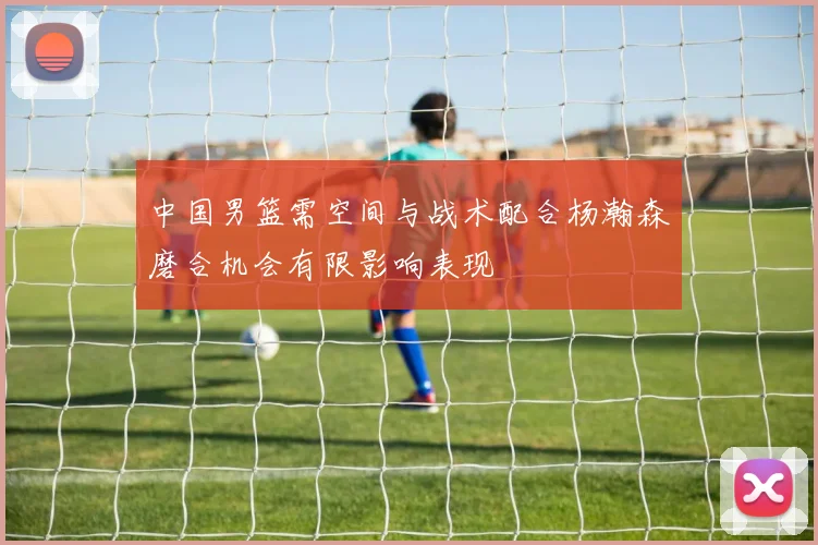 中国男篮需空间与战术配合杨瀚森磨合机会有限影响表现