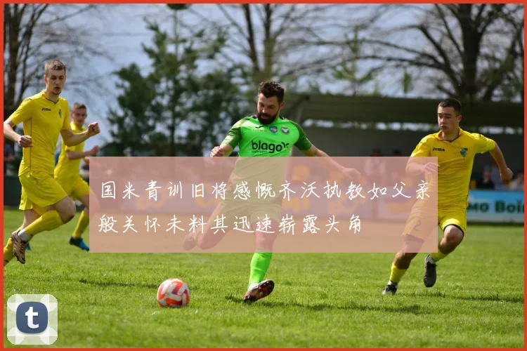 国米青训旧将感慨齐沃执教如父亲般关怀未料其迅速崭露头角