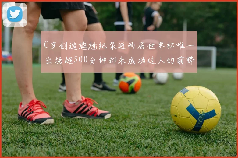 C罗创造尴尬纪录近两届世界杯唯一出场超500分钟却未成功过人的前锋