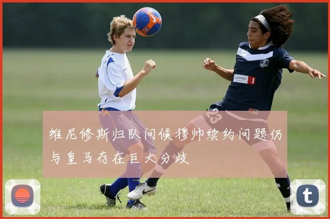 维尼修斯归队问候穆帅续约问题仍与皇马存在巨大分歧