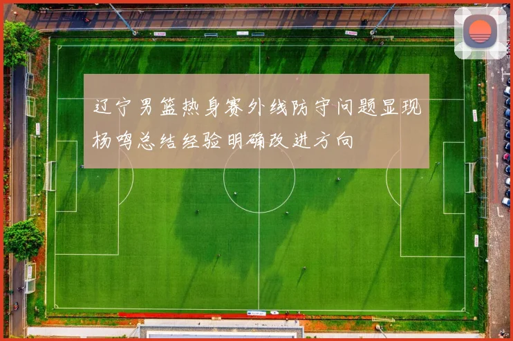 辽宁男篮热身赛外线防守问题显现杨鸣总结经验明确改进方向