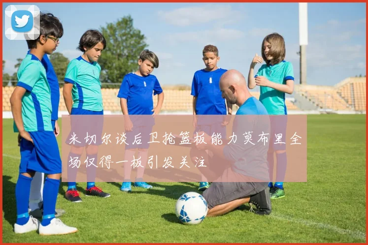 米切尔谈后卫抢篮板能力莫布里全场仅得一板引发关注