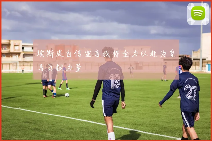 埃斯皮自信宣言我将全力以赴为皇马贡献力量