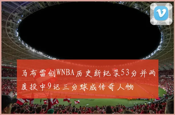 马布雷创WNBA历史新纪录53分并两度投中9记三分球成传奇人物