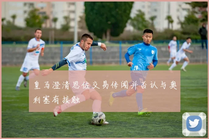 皇马澄清恩佐交易传闻并否认与奥利塞有接触