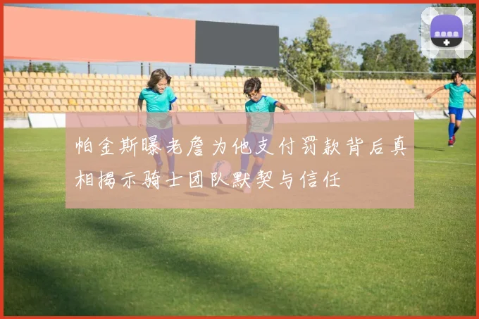 帕金斯曝老詹为他支付罚款背后真相揭示骑士团队默契与信任