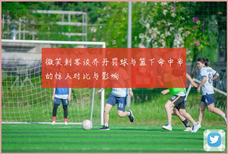 微笑刺客谈乔丹罚球与篮下命中率的惊人对比与影响
