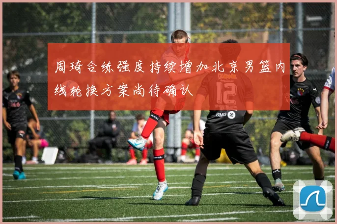 周琦合练强度持续增加北京男篮内线轮换方案尚待确认
