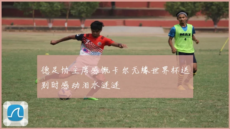 德足协主席感慨卡尔无缘世界杯送别时感动泪水涟涟