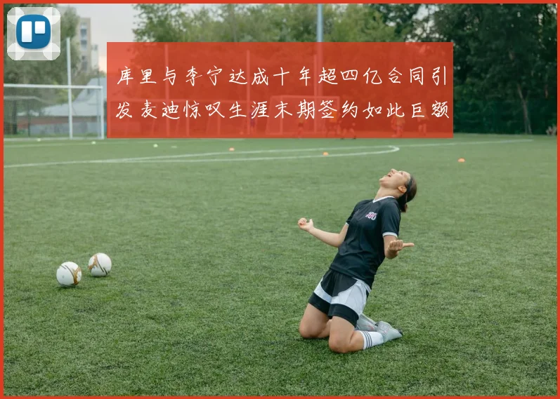 库里与李宁达成十年超四亿合同引发麦迪惊叹生涯末期签约如此巨额前所未闻