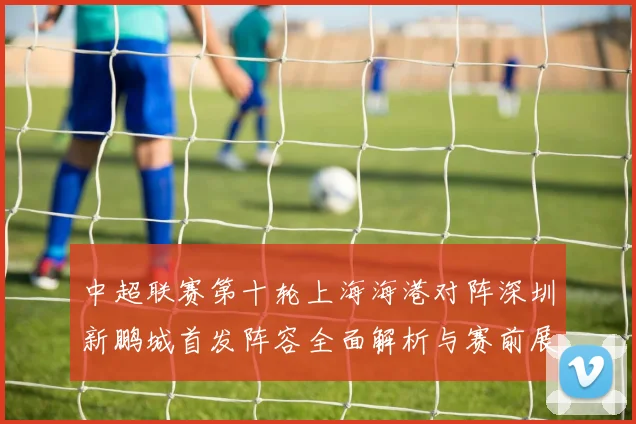 中超联赛第十轮上海海港对阵深圳新鹏城首发阵容全面解析与赛前展望