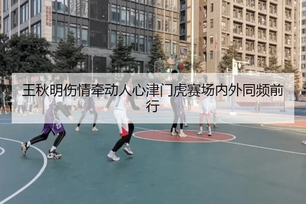 王秋明伤情牵动人心津门虎赛场内外同频前行